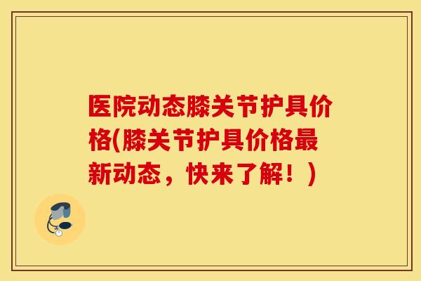 医院动态膝关节护具价格(膝关节护具价格最新动态，快来了解！)