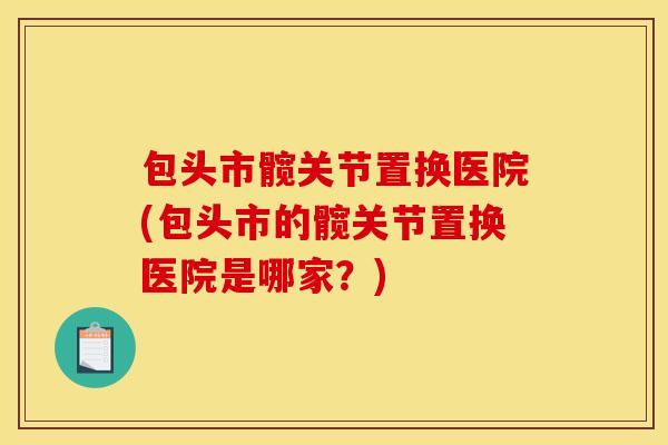 包头市髋关节置换医院(包头市的髋关节置换医院是哪家?) 包头市髋关节置换医院(包头市的髋关节置换医院是哪家?)