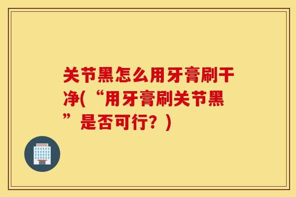 关节黑怎么用牙膏刷干净(“用牙膏刷关节黑”是否可行？)