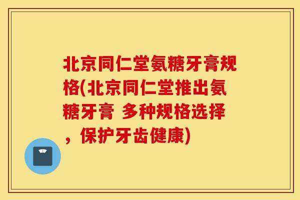 北京同仁堂氨糖牙膏规格(北京同仁堂推出氨糖牙膏 多种规格选择，保护牙齿健康)