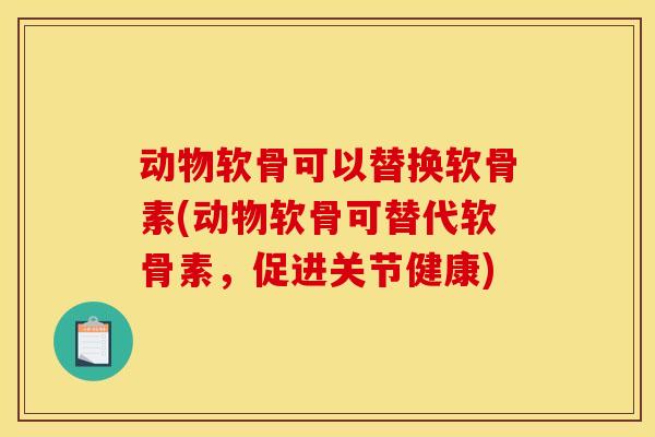 动物软骨可以替换软骨素(动物软骨可替代软骨素，促进关节健康)
