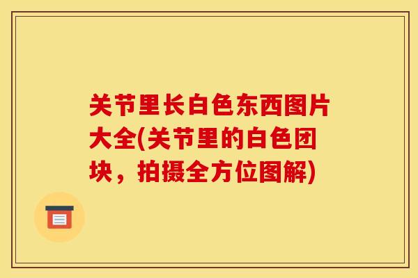 关节里长白色东西图片大全(关节里的白色团块，拍摄全方位图解)