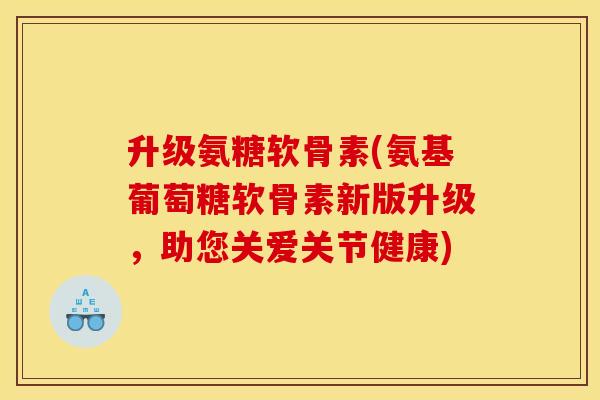 升级氨糖软骨素(氨基葡萄糖软骨素新版升级，助您关爱关节健康)