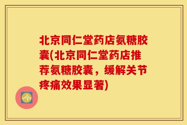 北京同仁堂药店氨糖胶囊(北京同仁堂药店推荐氨糖胶囊，缓解关节疼痛效果显著)