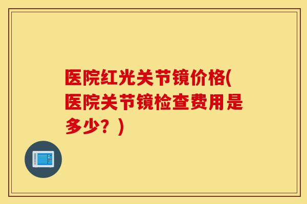 医院红光关节镜价格(医院关节镜检查费用是多少？)