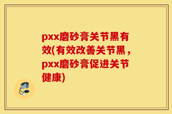 pxx磨砂膏关节黑有效(有效改善关节黑，pxx磨砂膏促进关节健康)