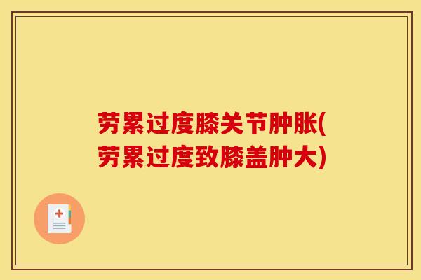 劳累过度膝关节肿胀(劳累过度致膝盖肿大)
