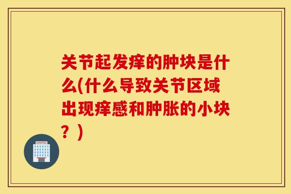 关节起发痒的肿块是什么(什么导致关节区域出现痒感和肿胀的小块?) 关节起发痒的肿块是什么(什么导致关节区域出现痒感和肿胀的小块?)