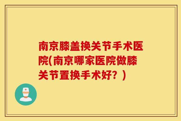 南京膝盖换关节手术医院(南京哪家医院做膝关节置换手术好？)