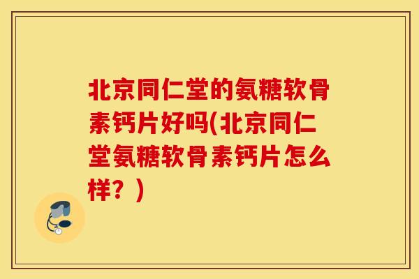 北京同仁堂的氨糖软骨素钙片好吗(北京同仁堂氨糖软骨素钙片怎么样？)