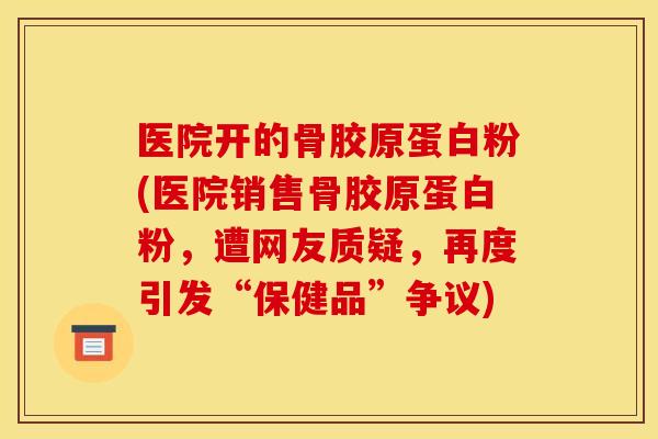 医院开的骨胶原蛋白粉(医院销售骨胶原蛋白粉，遭网友质疑，再度引发“保健品”争议)