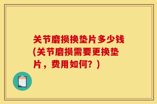 关节磨损换垫片多少钱(关节磨损需要更换垫片，费用如何？)
