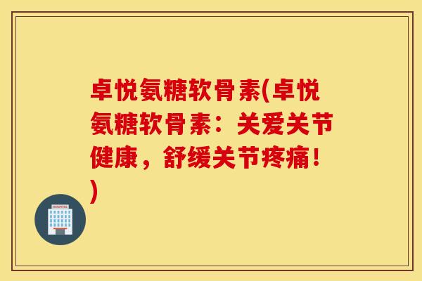 卓悦氨糖软骨素(卓悦氨糖软骨素：关爱关节健康，舒缓关节疼痛！)