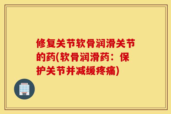 修复关节软骨润滑关节的药(软骨润滑药：保护关节并减缓疼痛)