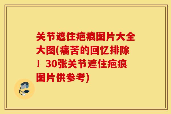 关节遮住疤痕图片大全大图(痛苦的回忆排除！30张关节遮住疤痕图片供参考)