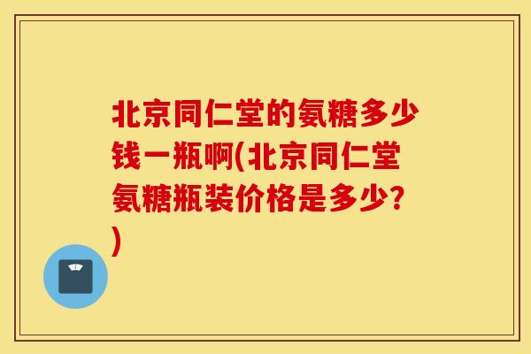 北京同仁堂的氨糖多少钱一瓶啊(北京同仁堂氨糖瓶装价格是多少？)