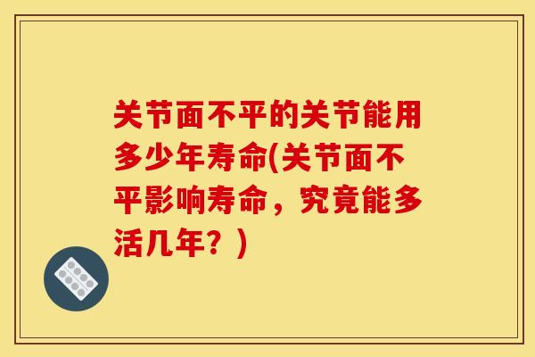 关节面不平的关节能用多少年寿命(关节面不平影响寿命，究竟能多活几年？)
