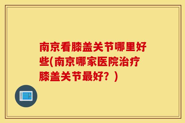 南京看膝盖关节哪里好些(南京哪家医院治疗膝盖关节最好？)