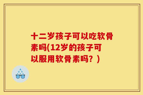 十二岁孩子可以吃软骨素吗(12岁的孩子可以服用软骨素吗？)