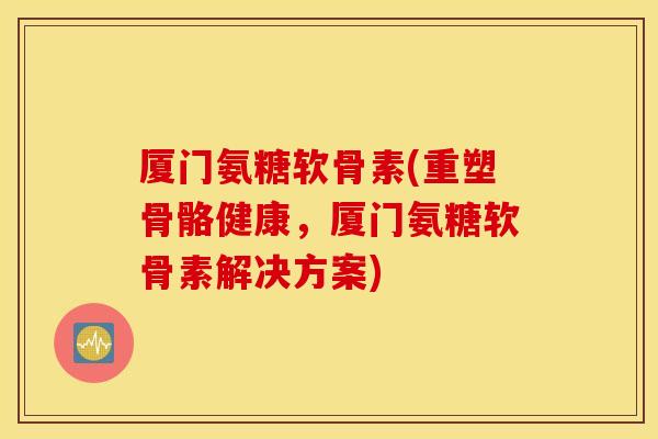 厦门氨糖软骨素(重塑骨骼健康，厦门氨糖软骨素解决方案)