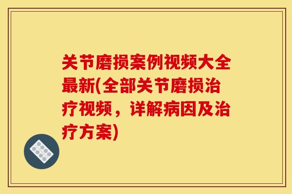关节磨损案例视频大全最新(全部关节磨损治疗视频，详解病因及治疗方案)