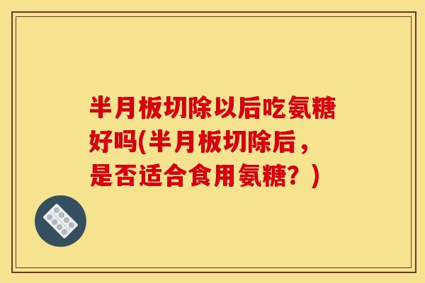 半月板切除以后吃氨糖好吗(半月板切除后，是否适合食用氨糖？)