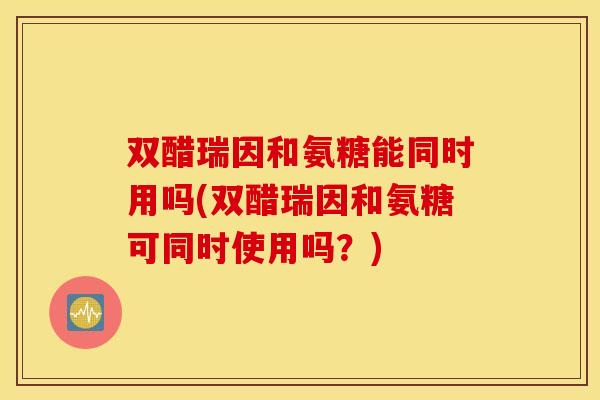 双醋瑞因和氨糖能同时用吗(双醋瑞因和氨糖可同时使用吗？)