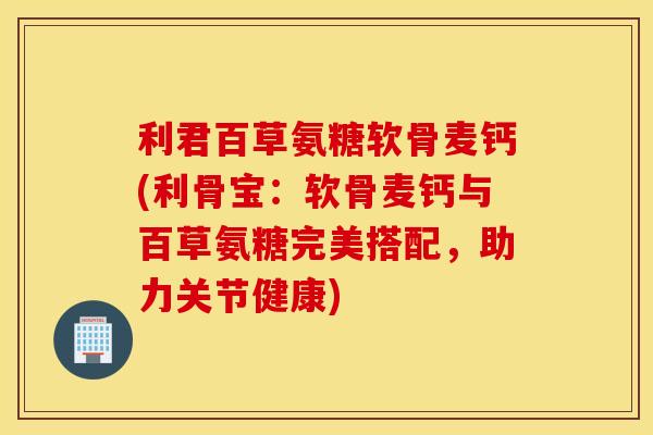 利君百草氨糖软骨麦钙(利骨宝：软骨麦钙与百草氨糖完美搭配，助力关节健康)