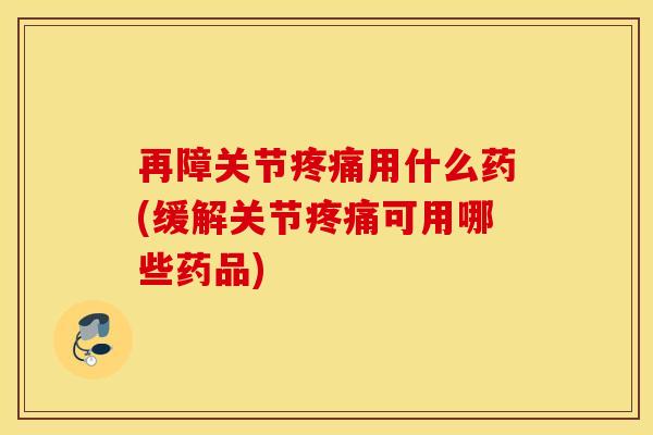 再障关节疼痛用什么药(缓解关节疼痛可用哪些药品)
