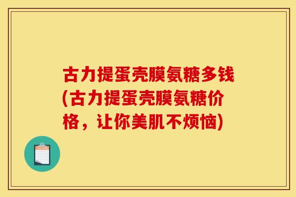 古力提蛋壳膜氨糖多钱(古力提蛋壳膜氨糖价格，让你美肌不烦恼)