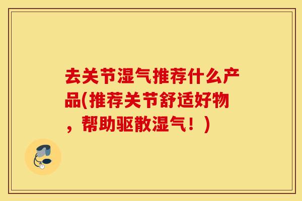 去关节湿气推荐什么产品(推荐关节舒适好物，帮助驱散湿气！)