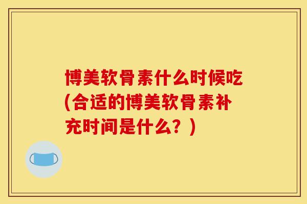 博美软骨素什么时候吃(合适的博美软骨素补充时间是什么？)