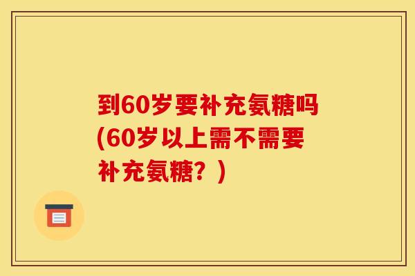到60岁要补充氨糖吗(60岁以上需不需要补充氨糖？)