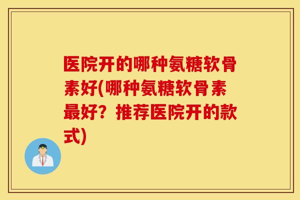 医院开的哪种氨糖软骨素好(哪种氨糖软骨素最好？推荐医院开的款式)