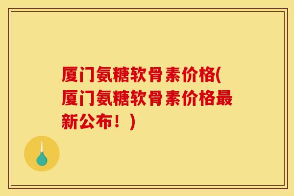 厦门氨糖软骨素价格(厦门氨糖软骨素价格最新公布！)