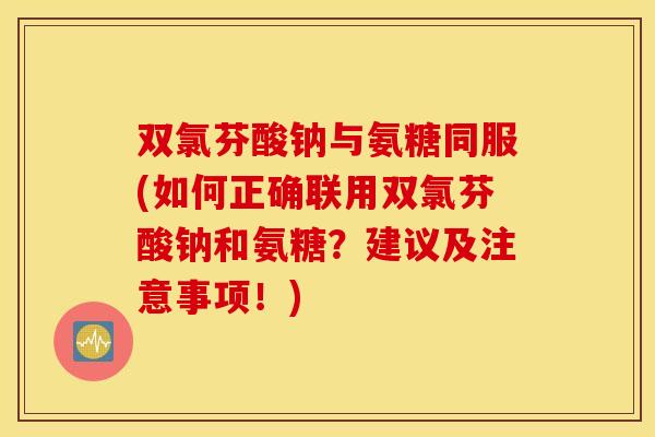 双氯芬酸钠与氨糖同服(如何正确联用双氯芬酸钠和氨糖？建议及注意事项！)