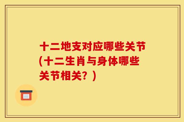 十二地支对应哪些关节(十二生肖与身体哪些关节相关?) 十二地支对应哪些关节(十二生肖与身体哪些关节相关?)