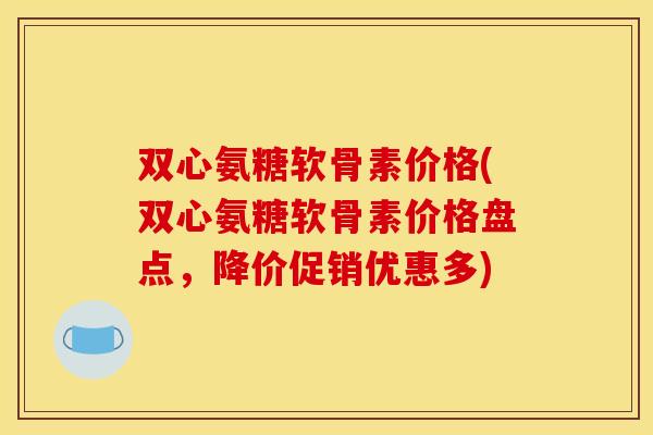 双心氨糖软骨素价格(双心氨糖软骨素价格盘点，降价促销优惠多)