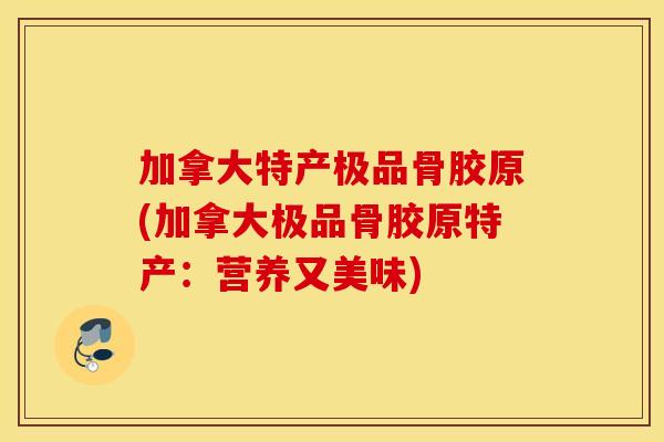 加拿大特产极品骨胶原(加拿大极品骨胶原特产：营养又美味)