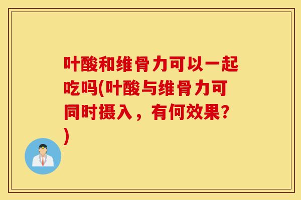 叶酸和维骨力可以一起吃吗(叶酸与维骨力可同时摄入，有何效果？)