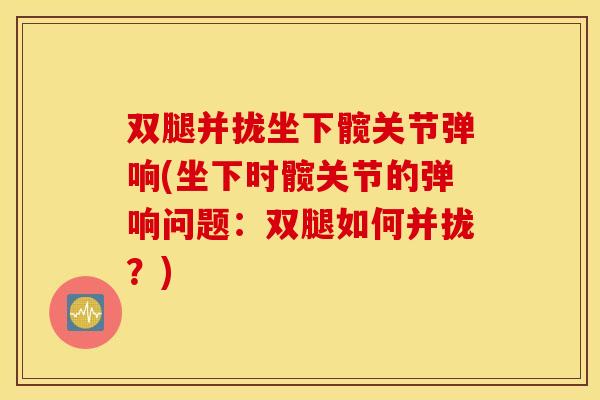 双腿并拢坐下髋关节弹响(坐下时髋关节的弹响问题：双腿如何并拢？)