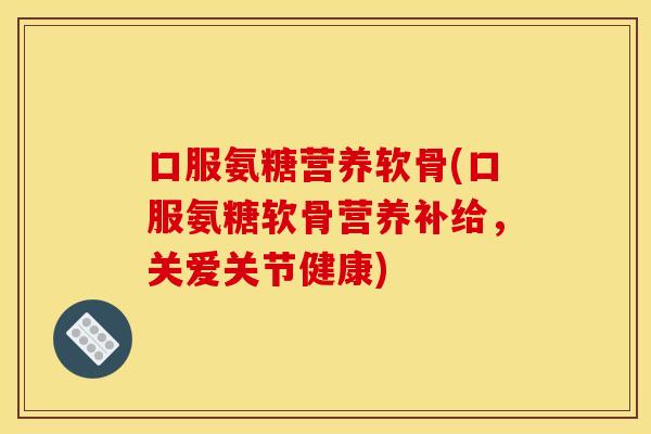 口服氨糖营养软骨(口服氨糖软骨营养补给，关爱关节健康)