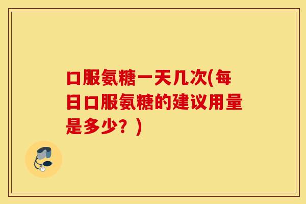 口服氨糖一天几次(每日口服氨糖的建议用量是多少？)