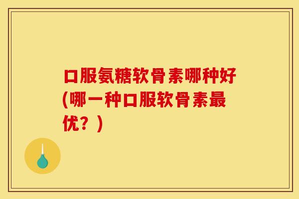 口服氨糖软骨素哪种好(哪一种口服软骨素最优？)