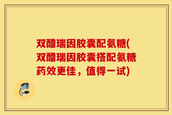 双醋瑞因胶囊配氨糖(双醋瑞因胶囊搭配氨糖药效更佳，值得一试)