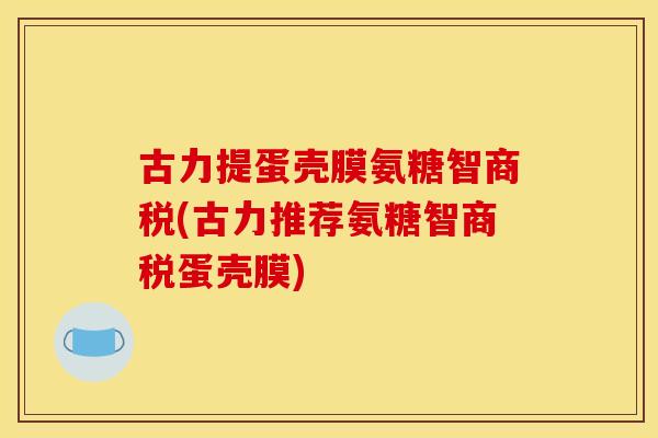 古力提蛋壳膜氨糖智商税(古力推荐氨糖智商税蛋壳膜)