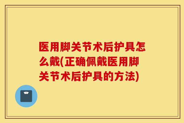 医用脚关节术后护具怎么戴(正确佩戴医用脚关节术后护具的方法)