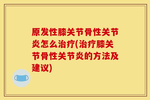 原发性膝关节骨性关节炎怎么治疗(治疗膝关节骨性关节炎的方法及建议)