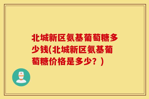北城新区氨基葡萄糖多少钱(北城新区氨基葡萄糖价格是多少？)