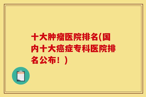 十大肿瘤医院排名(国内十大癌症专科医院排名公布!) 十大肿瘤医院排名(国内十大癌症专科医院排名公布!)